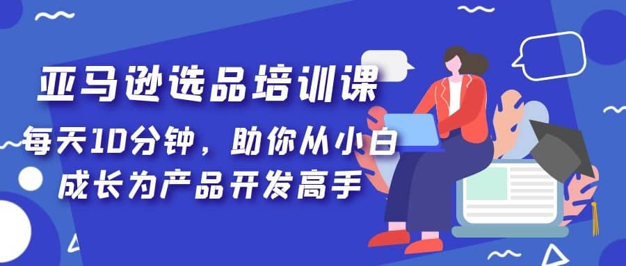 亚马逊选品培训课，每天10分钟，助你从小白成长为产品开发高手-温馨分享网