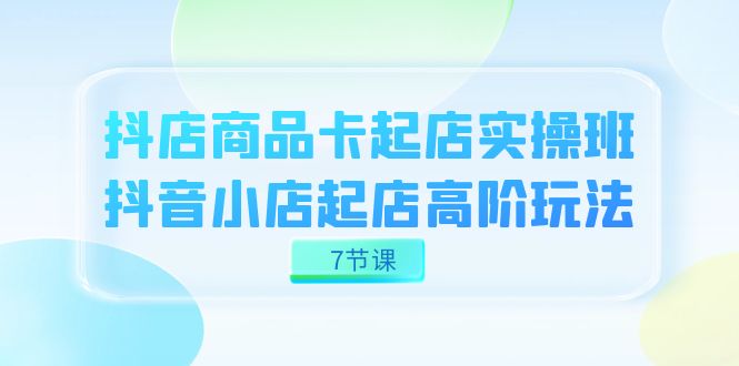 抖店-商品卡起店实战班，抖音小店起店高阶玩法（7节课）-温馨分享网