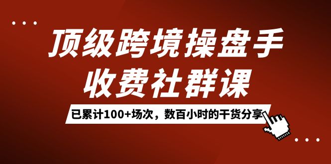顶级跨境操盘手收费社群课：已累计100+场次，数百小时的干货分享！-温馨分享网