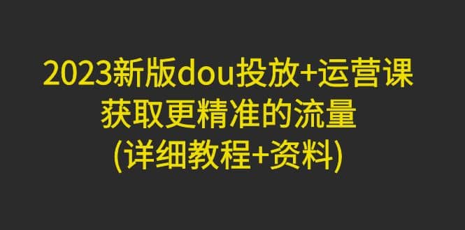 2023新版dou投放+运营课：获取更精准的流量(详细教程+资料)无水印-温馨分享网