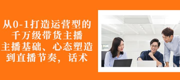 从0-1打造运营型的带货主播：主播基础、心态塑造，能力培养到直播节奏，话术进行全面讲解-温馨分享网