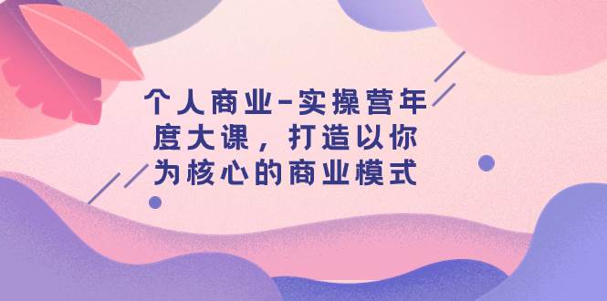 个人商业-实操营年度大课，打造以你为核心的商业模式（29节课）-温馨分享网