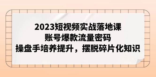 2023短视频实战落地课，账号爆款流量密码，操盘手培养提升，摆脱碎片化知识-温馨分享网