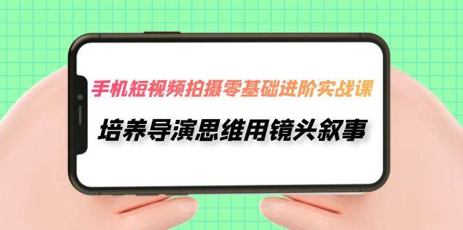 手机短视频拍摄-零基础进阶实操课，培养导演思维用镜头叙事（30节课）-温馨分享网