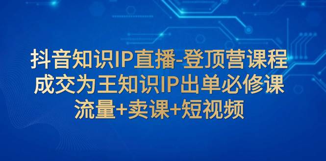抖音知识IP直播-登顶营课程：成交为王知识IP出单必修课  流量+卖课+短视频-温馨分享网
