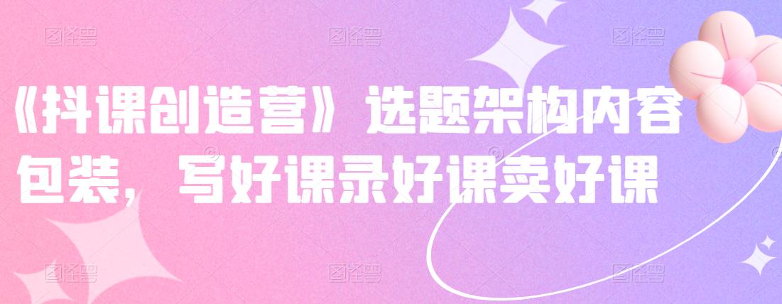 《抖课创造营》选题架构内容包装，写好课录好课卖好课-温馨分享网