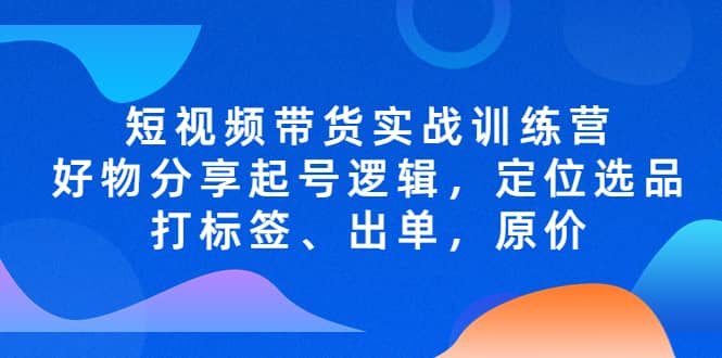 短视频带货实战训练营，好物分享起号逻辑，定位选品打标签、出单，原价-温馨分享网