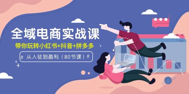 全域电商实战课：从入驻到盈利，带你玩转小红书+抖音+拼多多（80节课）-温馨分享网