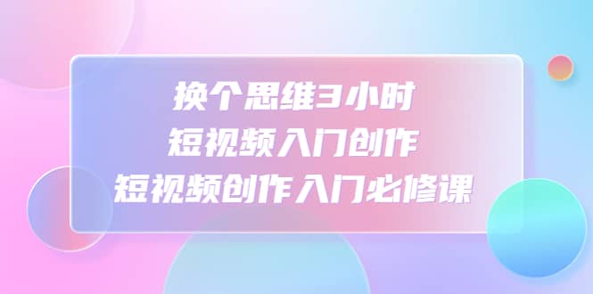 换个思维3小时短视频入门创作，短视频创作入门必修课-温馨分享网