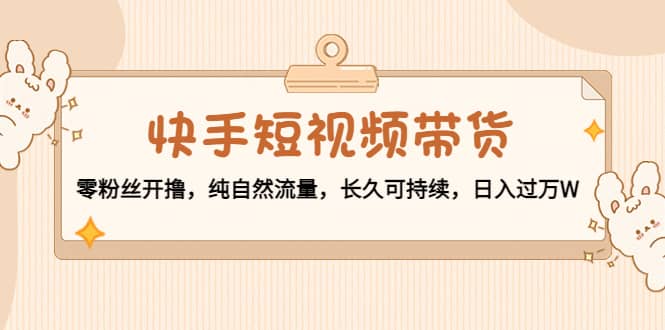 快手短视频带货：零粉丝开撸，纯自然流量，长久可持续-温馨分享网