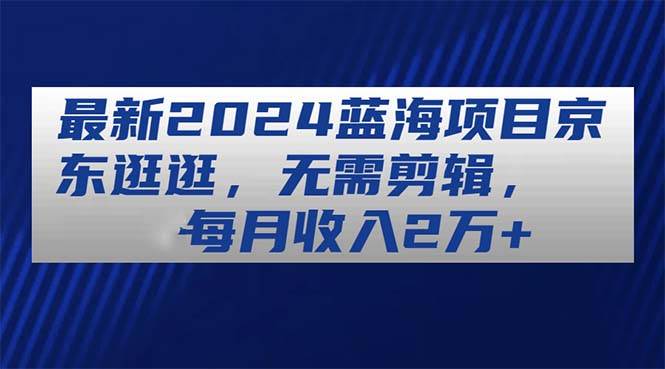 最新2024蓝海项目京东逛逛，无需剪辑，每月收入2万+-温馨分享网