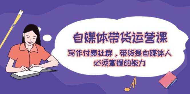 自媒体带货运营课：写作付费社群，带货是自媒体人必须掌握的能力-温馨分享网