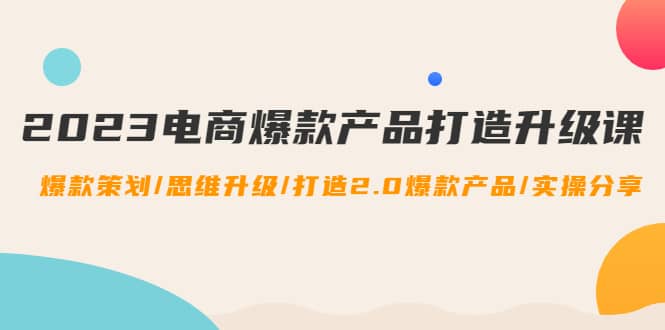 2023电商爆款产品打造升级课：爆款策划/思维升级/打造2.0爆款产品/【推荐】-温馨分享网