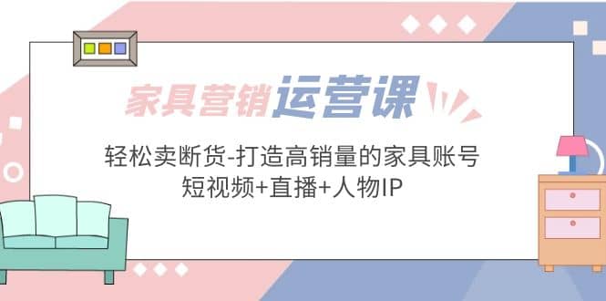家具营销·运营实战 轻松卖断货-打造高销量的家具账号(短视频+直播+人物IP)-温馨分享网