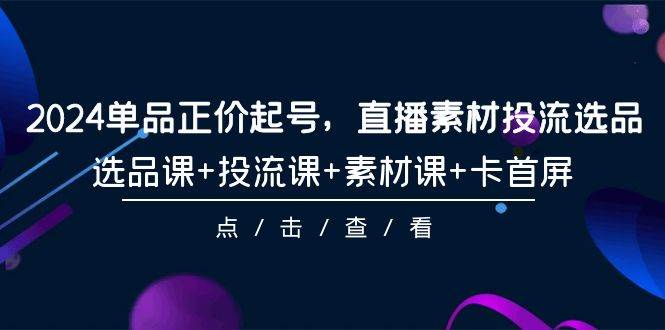 2024单品正价起号，直播素材投流选品，选品课+投流课+素材课+卡首屏-101节-温馨分享网