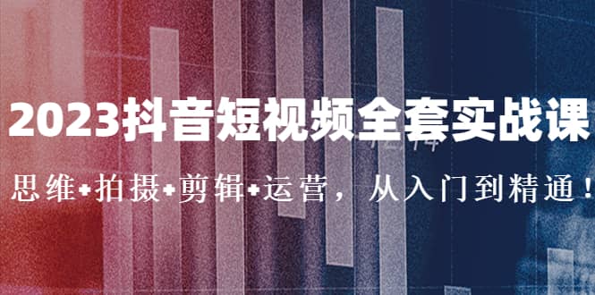2023抖音短视频全套实战课：思维+拍摄+剪辑+运营，从入门到精通-温馨分享网
