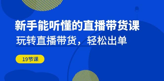 新手能听懂的直播带货课：玩转直播带货，轻松出单（19节课）-温馨分享网