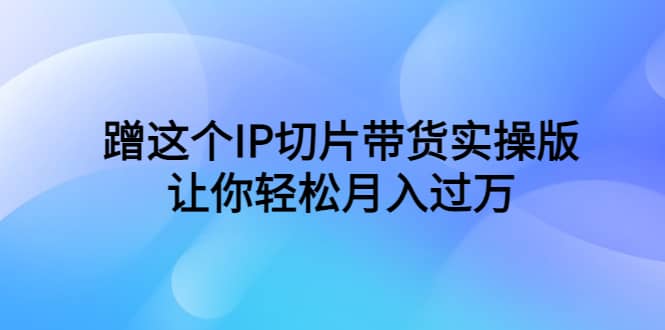 蹭这个IP切片带货实操版，让你轻松月入过万（教程+素材）-温馨分享网