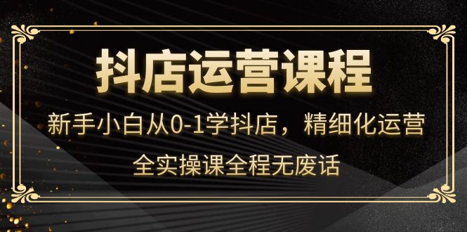 抖店运营，新手小白从0-1学抖店，精细化运营，全实操课全程无废话-温馨分享网