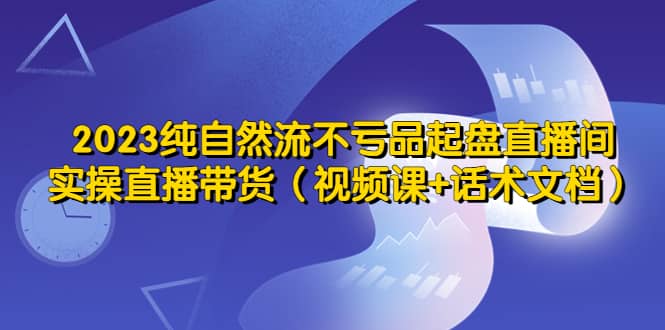 2023纯自然流不亏品起盘直播间，实操直播带货（视频课+话术文档）-温馨分享网