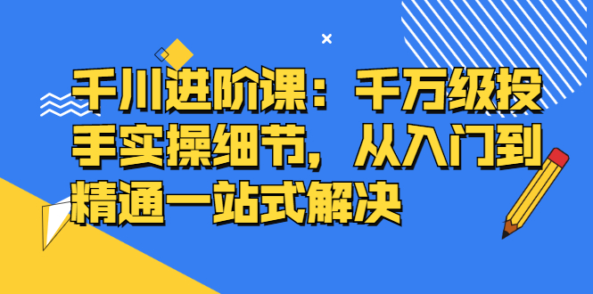 千川进阶课：千川投放细节实操，从入门到精通一站式解决-温馨分享网