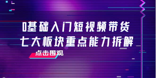 0基础入门短视频带货，七大板块重点能力拆解，7节精品课4小时干货-温馨分享网