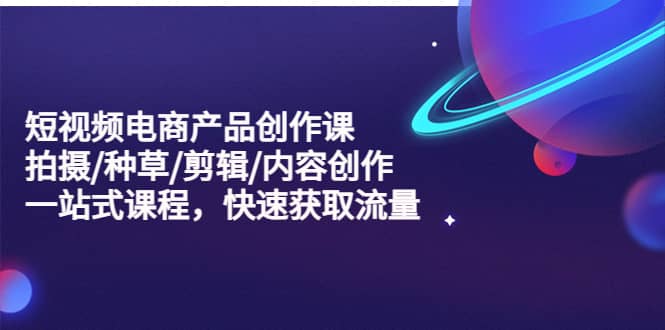 短视频电商产品创作课，拍摄/种草/剪辑/内容创作/一站式课程 快速获取流量-温馨分享网