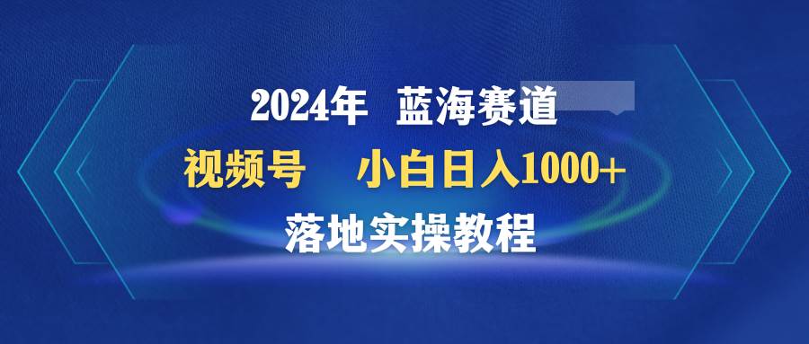 2024年蓝海赛道 视频号  小白日入1000+ 落地实操教程-温馨分享网