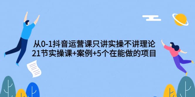从0-1抖音运营课只讲实操不讲理论：21节实操课+案例+5个在能做的项目-温馨分享网