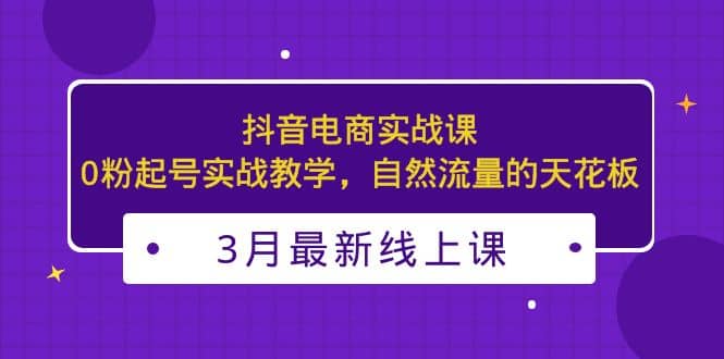 3月最新抖音电商实战课：0粉起号实战教学，自然流量的天花板-温馨分享网
