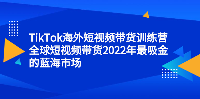 TikTok海外短视频带货训练营，全球短视频带货2022年最吸金的蓝海市场-温馨分享网