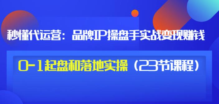 秒懂代运营：品牌IP操盘手实战赚钱，0-1起盘和落地实操（23节课程）价值199-温馨分享网