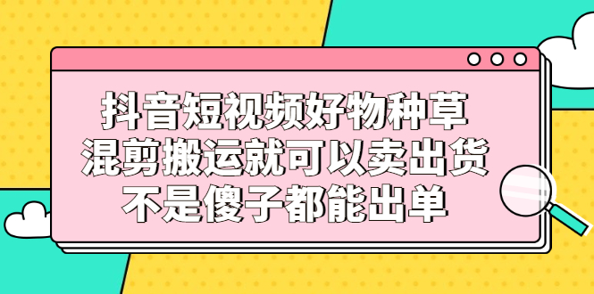 抖音短视频好物种草，混剪搬运就可以卖出货，不是傻子都能出单-温馨分享网