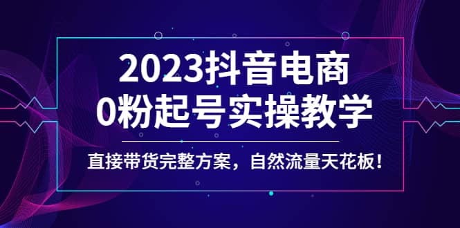 2023抖音电商0粉起号实操教学，直接带货完整方案，自然流量天花板-温馨分享网