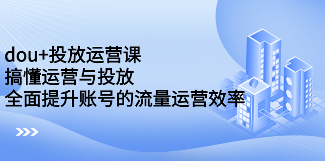 dou+投放运营课：搞懂运营与投放，全面提升账号的流量运营效率-温馨分享网