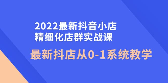 2022最新抖音小店精细化店群实战课，最新抖店从0-1系统教学-温馨分享网