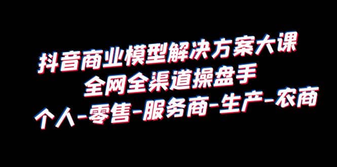 抖音商业 模型解决方案大课 全网全渠道操盘手 个人-零售-服务商-生产-农商-温馨分享网
