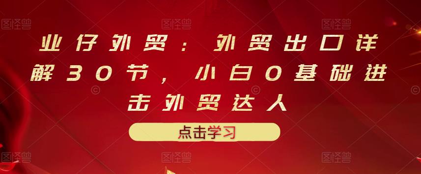 业仔外贸：外贸出口详解30节，小白0基础进击外贸达人 价值666元-温馨分享网