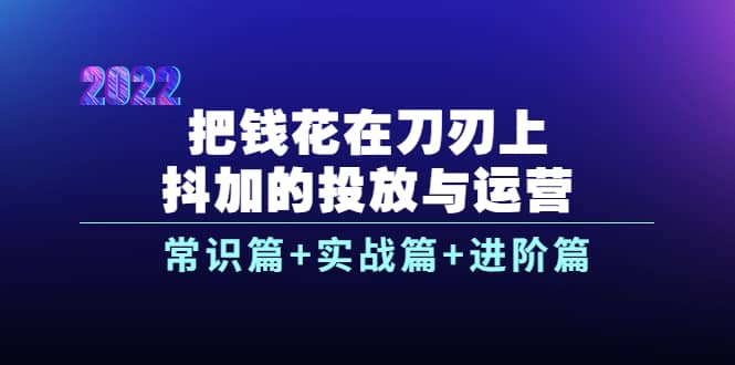 把钱花在刀刃上，抖加的投放与运营：常识篇+实战篇+进阶篇（28节课）-温馨分享网