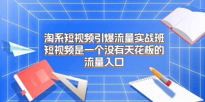 淘系短视频引爆流量实战班，短视频是一个没有天花板的流量入口-温馨分享网
