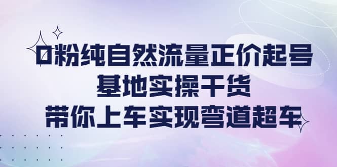 0粉纯自然流量正价起号基地实操干货，带你上车实现弯道超车-温馨分享网