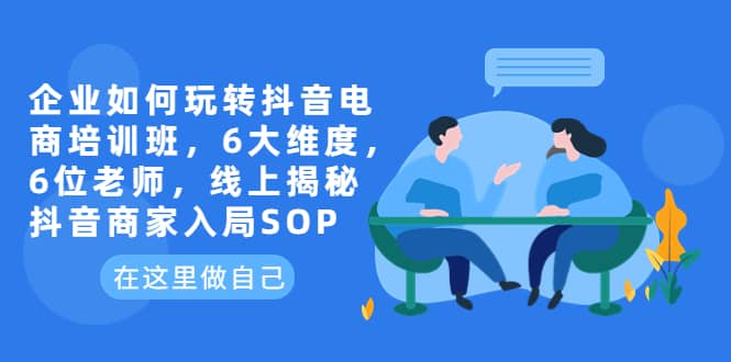 企业如何玩转抖音电商培训班，6大维度，6位老师，线上揭秘抖音商家入局SOP-温馨分享网