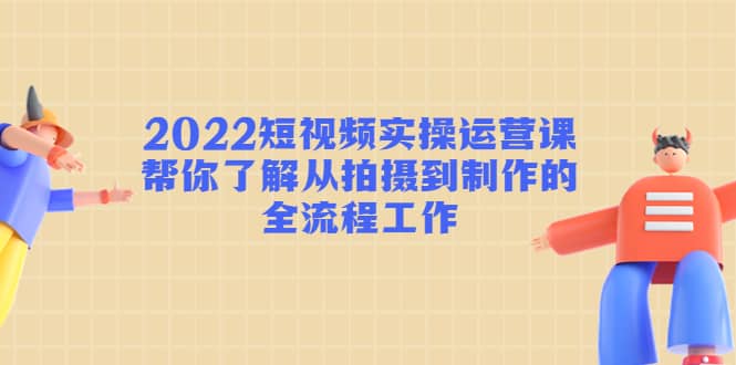 2022短视频实操运营课：帮你了解从拍摄到制作的全流程工作-温馨分享网