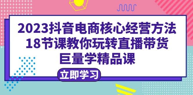 2023抖音电商核心经营方法：18节课教你玩转直播带货，巨量学精品课-温馨分享网