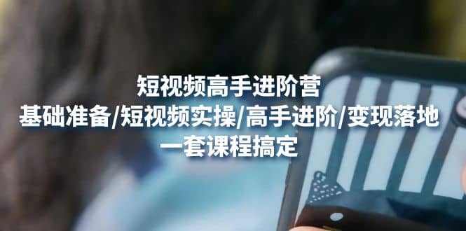 短视频高手进阶营：基础准备/短视频实操/高手进阶/变现落地，一套搞定-温馨分享网