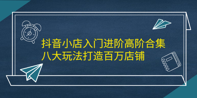抖音小店入门进阶高阶合集，八大玩法打造百万店铺-温馨分享网