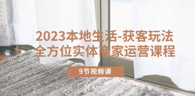 2023本地生活-获客玩法，全方位实体商家运营课程（9节视频课）-温馨分享网