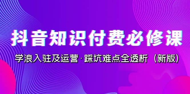 抖音·知识付费·必修课，学浪入驻及运营·踩坑难点全透析（2023新版）-温馨分享网