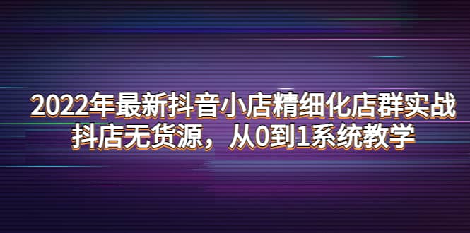 2022年最新抖音小店精细化店群实战，抖店无货源，从0到1系统教学-温馨分享网