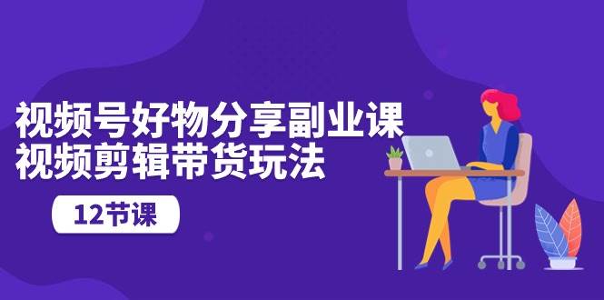 视频号好物分享副业课，视频剪辑带货玩法（12节课）-温馨分享网